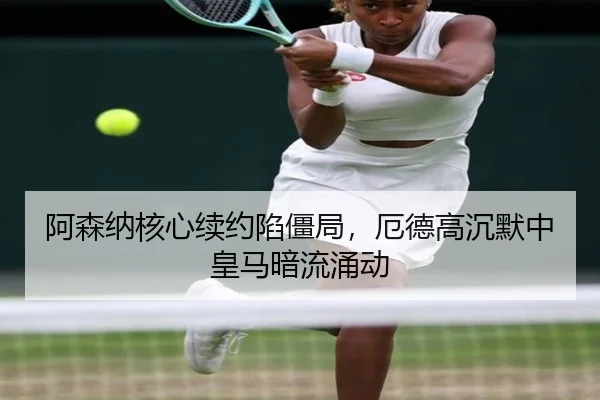阿森纳核心续约陷僵局，厄德高沉默中皇马暗流涌动
